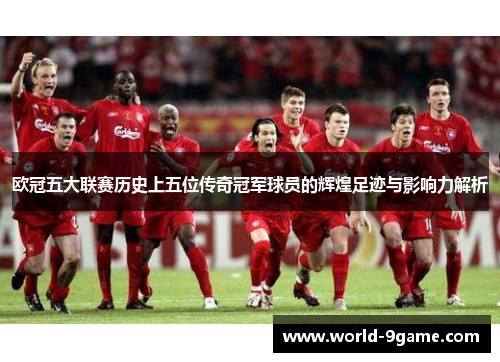 欧冠五大联赛历史上五位传奇冠军球员的辉煌足迹与影响力解析