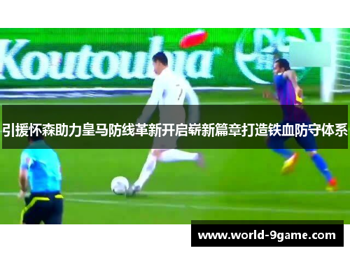 引援怀森助力皇马防线革新开启崭新篇章打造铁血防守体系