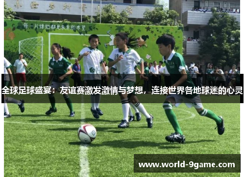 全球足球盛宴：友谊赛激发激情与梦想，连接世界各地球迷的心灵
