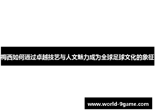 梅西如何通过卓越技艺与人文魅力成为全球足球文化的象征