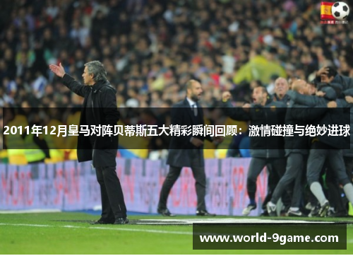 2011年12月皇马对阵贝蒂斯五大精彩瞬间回顾：激情碰撞与绝妙进球