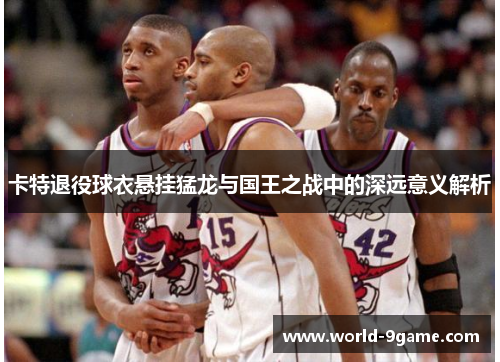 卡特退役球衣悬挂猛龙与国王之战中的深远意义解析