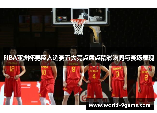 FIBA亚洲杯男篮入选赛五大亮点盘点精彩瞬间与赛场表现