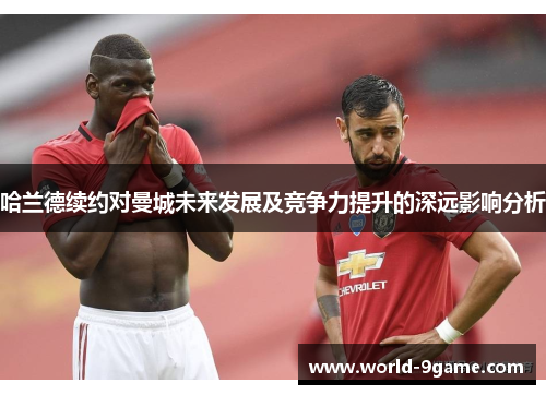 哈兰德续约对曼城未来发展及竞争力提升的深远影响分析