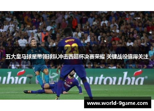 五大皇马球星带领球队冲击西超杯决赛荣耀 关键战役值得关注