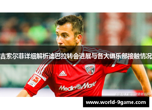 吉索尔菲详细解析迪巴拉转会进展与各大俱乐部接触情况
