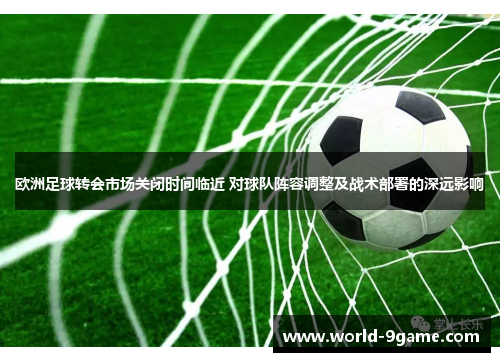 欧洲足球转会市场关闭时间临近 对球队阵容调整及战术部署的深远影响