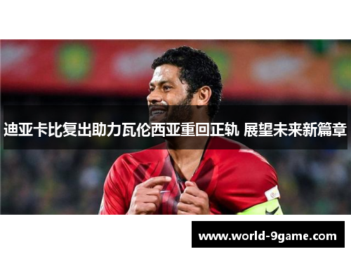 迪亚卡比复出助力瓦伦西亚重回正轨 展望未来新篇章 迪亚卡比复出助力瓦伦西亚重回正轨 展望未来新篇章