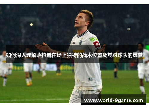 如何深入理解萨拉赫在场上独特的战术位置及其对球队的贡献 如何深入理解萨拉赫在场上独特的战术位置及其对球队的贡献