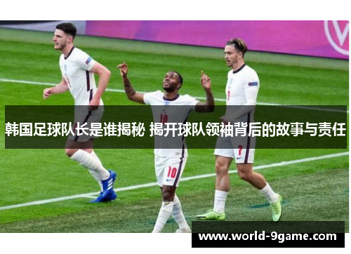 韩国足球队长是谁揭秘 揭开球队领袖背后的故事与责任 韩国足球队长是谁揭秘 揭开球队领袖背后的故事与责任