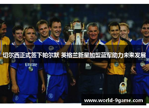 切尔西正式签下帕尔默 英格兰新星加盟蓝军助力未来发展 切尔西正式签下帕尔默 英格兰新星加盟蓝军助力未来发展