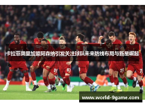 卡拉菲奥里加盟阿森纳引发关注球队未来防线布局与新星崛起