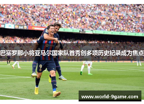 巴塞罗那小将亚马尔国家队首秀创多项历史纪录成为焦点 巴塞罗那小将亚马尔国家队首秀创多项历史纪录成为焦点
