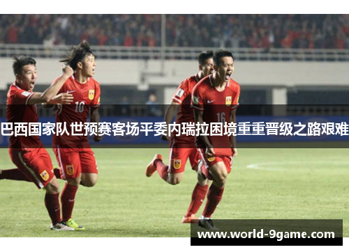 巴西国家队世预赛客场平委内瑞拉困境重重晋级之路艰难