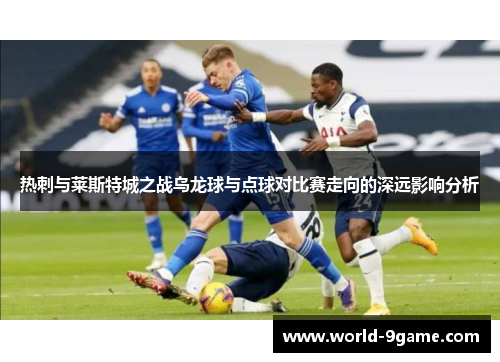 热刺与莱斯特城之战乌龙球与点球对比赛走向的深远影响分析