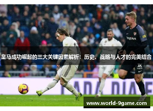 皇马成功崛起的三大关键因素解析：历史、战略与人才的完美结合