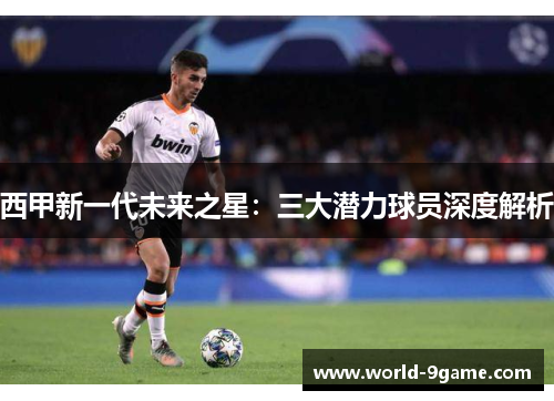 西甲新一代未来之星:三大潜力球员深度解析 西甲新一代未来之星:三大潜力球员深度解析